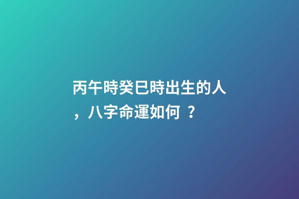 丙午時癸巳時出生的人，八字命運如何？
